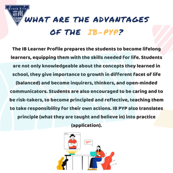 What are the advantages of the IB PYP? The IB Learner Profile prepares the students to become lifelong learners, equipping them with the skills needed for life. Students are not only knowledgeable about the concepts they learned in school, they give importance to growth in different facet of life (balanced) and become inquirers, thinkers, and open-minded communicators. Students are also encouraged to be caring and to be risk-takers, to become principled and reflective, teaching them to take responsibility for their own actions. IB PYP also translates principle (what they are taught and believe in) into practice (application).