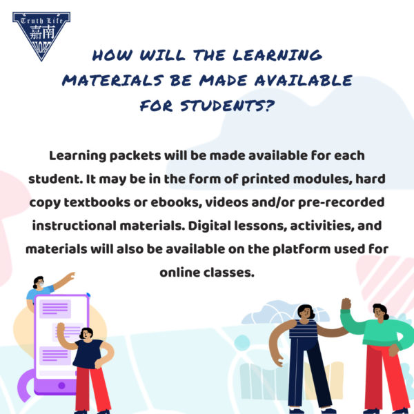 How will the learning materials be made available for students? Learning packets will be made available for each student. It may be in the form of printed modules, hard copy textbooks or ebooks, videos and/or pre-recorded instructional materials. Digital lessons, activities, and materials will also be available on the platform used for online classes.