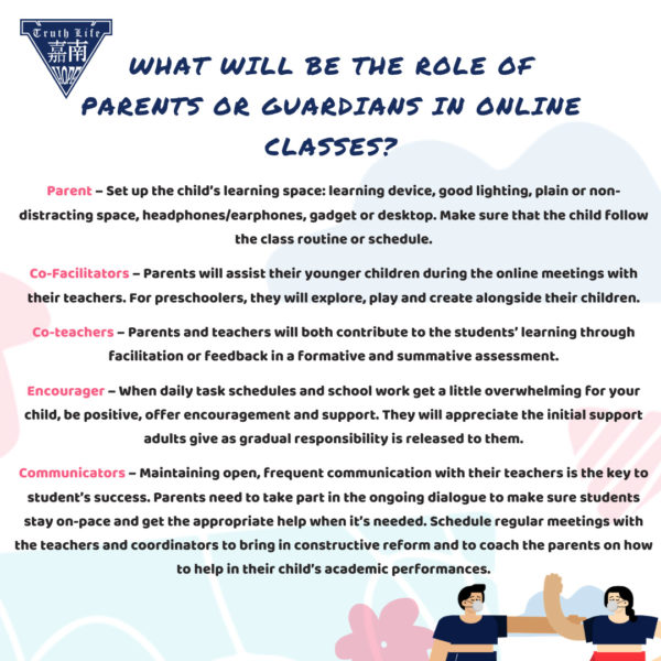 What will be the role of parents or guardians in online classes? Parent – Set up the child’s learning space: learning device, good lighting, plain or non-distracting space, headphones/earphones, gadget or desktop. Make sure that the child follow the class routine or schedule. Co-Facilitators – Parents will assist their younger children during the online meetings with their teachers. For preschoolers, they will explore, play and create alongside their children. Co-teachers – Parents and teachers will both contribute to the students’ learning through facilitation or feedback in a formative and summative assessment. Encourager – When daily task schedules and school work get a little overwhelming for your child, be positive, offer encouragement and support. They will appreciate the initial support adults give as gradual responsibility is released to them. Communicators – Maintaining open, frequent communication with their teachers is the key to student’s success. Parents need to take part in the ongoing dialogue to make sure students stay on-pace and get the appropriate help when it’s needed. Schedule regular meetings with the teachers and coordinators to bring in constructive reform and to coach the parents on how to help in their child’s academic performances.