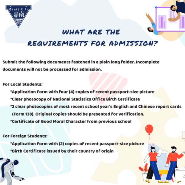 What are the requirements for admission? Submit the following documents fastened in a plain long folder. Incomplete documents will not be processed for admission. For Local Students Application Form with four (4) copies of recent passport-size picture Clear photocopy of National Statistics Office Birth Certificate 2 clear photocopies of most recent school year’s English and Chinese report cards (Form 138). Original copies should be presented for verification. Certificate of Good Moral Character from previous school For Foreign Students Application Form with (2) copies of recent passport-size picture Birth Certificate issued by their country of origin