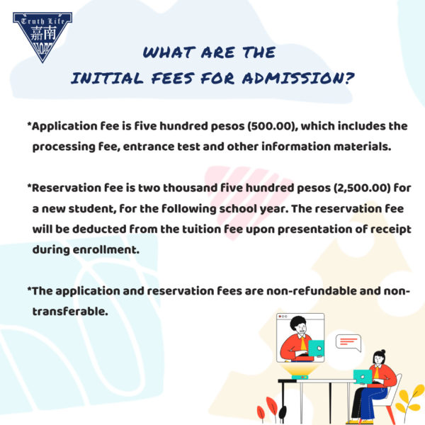 What are the initial fees for admission? Application fee is five hundred pesos (500.00), which includes the processing fee, entrance test and other information materials. Reservation fee is two thousand five hundred pesos (2,500.00) for a new student, for the following school year. The reservation fee will be deducted from the tuition fee upon presentation of receipt during enrollment. The application and reservation fees are non-refundable and non-transferable. 