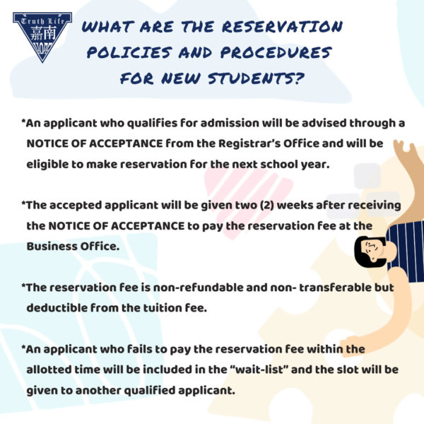What are the reservation policies and procedures for new students? An applicant who qualifies for admission will be advised through a NOTICE OF ACCEPTANCE from the Registrar’s Office and will be eligible to make reservation for the next school year. The accepted applicant will be given two (2) weeks after receiving the NOTICE OF ACCEPTANCE to pay the reservation fee at the Business Office. The reservation fee is non-refundable and non- transferable but deductible from the tuition fee. An applicant who fails to pay the reservation fee within the allotted time will be included in the “wait-list” and the slot will be given to another qualified applicant.