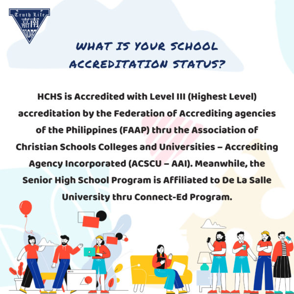 What is your school accreditation status? HCHS is Accredited with Level III (Highest Level) accreditation by the Federation of Accrediting agencies of the Philippines (FAAP) thru the Association of Christian Schools Colleges and Universities – Accrediting Agency Incorporated (ACSCU – AAI). Meanwhile, the Senior High School Program is Affiliated to De La Salle University thru Connect-Ed Program.